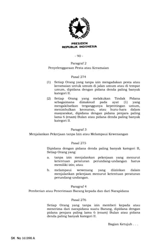 FRESIDEN
REI'UBUK INDONESIA
-90-
Paragraf 3
Menjalankan Pekerjaan tanpa Izin atau Melampaui Kewenangan
Paragraf 2
Penyelenggaraan Pesta atau Keramaian
Pasal 274
(1) Setiap Orang yang tanpa izin mengadakan pesta atau
keramaian untuk umum di jalan umum atau di tempat
umum, dipidana dengan pidana denda paling banyak
kategori II.
(21 Setiap Orang yang melakukan Tindak Pidana
sebagaimana dimaksud pada ayat (l) yang
mengakibatkan terganggunya kepentingan umum,
menimbulkan keonaran, atau huru-hara dalam
masyarakat, dipidana dengan pidana penjara paling
lama 6 (enam) Bulan atau pidana denda paling banyak
kategori II.
Pasal 275
Dipidana dengan pidana denda paling banyak kategori II,
Setiap Orang yang:
a. tanpa izin menjalankan pekerjaan yang menurut
ketentuan peraturan perundang-undangan harus
memiliki izin; atau
b. melampaui wewenang yang diizinkan dalam
menjalankan pekerjaan menurut ketentuan peraturan
perundang-undangan.
Pasal 276
Setiap Orang yang tanpa izin memberi kepada atau
menerima dari narapidana suatu Barang, dipidana dengan
pidana penjara paling lama 6 (enam) Bulan atau pidana
denda paling banyak kategori II.
Paragraf 4
Pemberian atau Penerimaan Barang kepada dan dari Narapidana
SK No 161090A
BagianKetqluh...
 