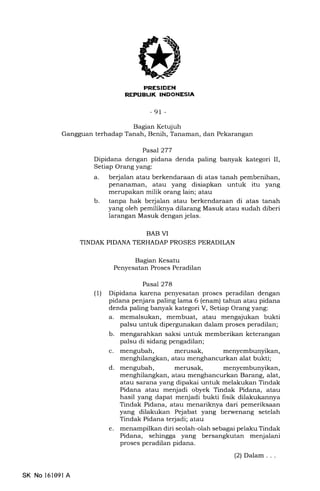 |:I^IIIEIEtrN
REFUEUK INDONESIA
-91 -
Bagran Ketqjuh
Gangguan terhadap Tanah, Benih, Tanaman, dan Pekarangan
Pasal 277
Dipidana dengan pidana denda paling banyak kategori II,
Setiap Orang yang:
a. berjalan atau berkendaraan di atas tanah pembenihan,
penanaman, atau yang disiapkan untuk itu yang
merupakan milik orang lain; atau
b. tanpa hak berjalan atau berkendaraan di atas tanah
yang oleh pemiliknya dilarang Masuk atau sudah diberi
larangan Masuk dengan jelas.
BAB VI
TINDAK PIDANA TERHADAP PROSES PERADILAN
Bagian Kesatu
Penyesatan Proses Peradilan
Pasal278
(1) Dipidana karena penyesatan proses peradilan dengan
pidana penjara paling lama 6 (enam) tahun atau pidana
denda paling banyak kategori V, Setiap Orang yang:
a. memalsukan, membuat, atau mengajukan bukti
palsu untuk dipergunakan dalam proses peradilan;
b. mengarahkan saksi untuk memberikan keterangan
palsu di sidang pengadilan;
c. mengubah, merusak, menyembunyikan,
menghilangkan, atau menghancurkan alat bukti;
d. mengubah, merusak, menyembunyikan,
menghilangkan, atau menghancurkan Barang, alat,
atau sarana yang dipakai untuk melakukan Tindak
Pidana atau menjadi obyek Tindak Pidana, atau
hasil yang dapat menjadi bukti fisik dilakukannya
Tindak Pidana, atau menariknya dari pemeriksaan
yang dilakukan Pejabat yang berwenang setelah
Tindak Pidana terjadi; atau
e. menampilkan diri seolah-olah sebagai pelaku Tindak
Pidana, sehingga yang bersangkutan menjalani
proses peradilan pidana.
(2) Dalam . . .
SK No l6109l A
 