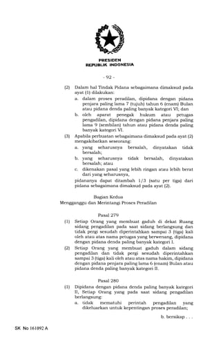 I]
REPUEUK INDONESIA
-92-
(21 Dalam hal Tindak Pidana sebagaimana dimaksud pada
ayat (1) dilakukan:
a. dalam proses peradilan, dipidana dengan pidana
penjara paling lama 7 (tqiuh) tahun 6 (enam) Bulan
atau pidana denda paling banyak kategori VI; dan
b. oleh aparat penegak hukum atau petugas
pengadilan, dipidana dengan pidana penjara paling
lama 9 (sembilan) tahun atau pidana denda paling
banyak kategori VI.
(3) Apabila perbuatan sebagaimana dimaksud pada ayat (2)
mengakibatkan seseorang:
a. yang seharusnya bersalah, dinyatakan tidak
bersalah;
b. yang seharusnya tidak bersalah, dinyatakan
bersalah; atau
c. dikenakan pasal yang lebih ringan atau lebih berat
dari yang seharusnya,
pidananya dapat ditambah 1/3 (satu per tiga) dari
pidana sebagaimana dimaksud pada ayat (2).
Bagian Kedua
Mengganggu dan Merintangi Proses Peradilan
Pasa|279
(1) Setiap Orang yang membuat gaduh di dekat Ruang
sidang pengadilan pada saat sidang berlangsung dan
tidak pergi sesudah diperintahkan sampai 3 (tiga) kali
oleh atau atas nama petugas yang berwenang, dipidana
dengan pidana denda paling banyak kategori I.
(21 Setiap Orang yang membuat gaduh dalam sidang
pengadilan dan tidak pergi sesudah diperintahkan
sampai 3 (tiga) kali oleh atau atas nama hakim, dipidana
dengan pidana penjara paling lama 6 (enam) Bulan atau
pidana denda paling banyak kategori II.
Pasal 280
(1) Dipidana dengan pidana denda paling banyak kategori
II, Setiap Orang yang pada saat sidang pengadilan
berlangsung:
a. tidak mematuhi perintah pengadilan yang
dikeluarkan untuk kepentingan proses peradilan;
b. bersikap . . .
SK No 161092A
 