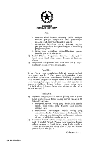 EdIItrtrf,INEEtrtrEIN
-93-
b. bersikap tidak hormat terhadap aparat penegak
hukum, petugas pengadilan, atau persidangan
padahal telah diperingatkan oleh hakim;
c. menyerang integritas aparat penegak hukum,
petugas pengadilan, atau persidangan dalam sidang
pengadilan; atau
d. tanpa izin pengadilan memublikasikan proses
persidangan secara langsung.
(21 Tindak Pidana sebagaimana dimaksud pada ayat (1)
huruf b atau huruf c hanya dapat dituntut berdasarkan
aduan.
(3) Pengaduan sebagaimana dimaksud pada ayat (1) dapat
dilakukan secara tertulis oleh hakim.
Pasal 281
Setiap Orang yang menghalang-halangi, mengintimidasi,
atau memengaruhi Pejabat yang melaksanakan tugas
penyidikan, penuntutan, pemeriksaan di sidang pengadilan,
atau putusan pengadilan dengan maksud untuk memaksa
atau membujuknya agar melakukan atau tidak melakukan
tugasnya dipidana dengan pidana penjara paling lama
7 (tujuh) tahun 6 (enam) Bulan atau pidana denda paling
banyak kategori VI.
Pasal282
(l) Dipidana dengan pidana penjara paling lama 1 (satu)
tahun atau pidana denda paling banyak kategori III,
Setiap Orang yang:
a. menyembunyikan orang yang melakukan Tindak
Pidana atau orang yang dituntut atau dijatuhi
pidana; atau
b. memberikan pertolongan kepada orang yang
melakukan Tindak Pidana untuk melarikan diri dari
penyidikan, penuntutan, atau pelaksanaan putusan
pidana oleh Pejabat yang berwenang.
l2l Dalam hal Tindak Pidana sebagaimana dimaksud pada
ayat (1) adalah Tindak Pidana yang diancam dengan
pidana penjara 5 (lima) tahun atau lebih, dipidana
dengan pidana penjara paling lama 3 (tiga) tahun atau
pidana denda kategori IV.
(3) Ketentuan . . .
SK No 161093 A
 