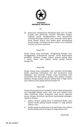 FRESIDEN
R]EPUELIK INDONESIA
-94 -
(3) Ketentuan sebagaimana dimaksud pada ayat (1) tidak
berlaku jika perbuatan tersebut dilakukan dengan
maksud untuk menghindarkan dari penuntutan
terhadap keluarga sedarah atau semenda dalam garis
lurus derajat kedua atau dalam garis menyamping
der4iat ketiga, terhadap istri atau suami, atau terhadap
mantan istri atau suaminya.
Pasal 283
Setiap Orang yang mencegah, menghalang halangi, atau
menggagalkan pemeriksaat jenazah untuk kepentingan
peradilan, dipidana dengan pidana penjara paling lama
1 (satu) tahun atau pidana denda paling banyak
kategori III.
Pasal 284
Setiap Orang yang melepaskan atau memberi pertolongan
ketika seseorang meloloskan diri dari penahanan yang
dilakukan atas perintah Pejabat yang berwenang atau
meloloskan diri dari pidana penjara atau pidana tutupan,
dipidana dengan pidana penjara paling lama 3 (tiga) tahun
atau pidana denda paling banyak kategori IV.
Pasal 285
Setiap Orang yang secara melawan hukum tidak datang pada
saat dipanggil sebagai saksi, ahli, atau juru bahasa, atau
tidak memenuhi suatu kewajiban yang harus dipenuhi
sesuai dengan ketentuan peraturan perundang-undangan,
dipidana dengan:
a. pidana penjara paling lama 9 (sembilan) Bulan atau
pidana denda paling banyak kategori II, bagi perkara
pidana; atau
b. pidana penjara paling lama 6 (enam) Bulan atau pidana
denda paling banyak kategori II, bagi perkara lain.
SK No 161094A
Pasal 286...
 