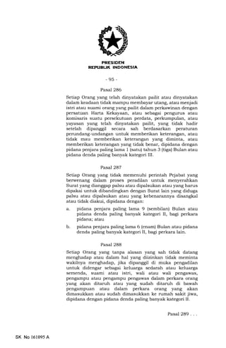 IJ
-95-
Pasal 286
Setiap Orang yang telah dinyatakan pailit atau dinyatakan
dalam keadaan tidak mampu membayar utang, atau menjadi
istri atau suami orang yang pailit dalam perkawinan dengan
persatuan Harta Kekayaan, atau sebagai pengurus atau
komisaris suatu persekutuan perdata, perkumpulan, atau
yayasan yang telah dinyatakan pailit, yang tidak hadir
setelah dipanggil secara sah berdasarkan peraturan
perundang-undangan untuk memberikan keterangan, atau
tidak mau memberikan keterangan yang diminta, atau
memberikan keterangan yang tidak benar, dipidana dengan
pidana penjara paling lama 1 (satu) tahun 3 (tiga) Bulan atau
pidana denda paling banyak kategori III.
Pasal 287
Setiap Orang yang tidak memenuhi perintah Pejabat yang
berwenang dalam proses peradilan untuk menyerahkan
Surat yang dianggap palsu atau dipalsukan atau yang harus
dipakai untuk dibandingkan dengan Surat lain yang diduga
palsu atau dipalsukan atau yang kebenarannya disangkal
atau tidak diakui, dipidana dengan:
a. pidana penjara paling lama 9 (sembilan) Bulan atau
pidana denda paling banyak kategori II, bagi perkara
pidana; atau
b. pidana penjara paling lama 6 (enam) Bulan atau pidana
denda paling banyak kategori II, bagi perkara lain.
Pasal 288
Setiap Orang yang tanpa alasan yang sah tidak datang
menghadap atau dalam hal yang diizinkan tidak meminta
wakilnya menghadap, jika dipanggil di muka pengadilan
untuk didengar sebagai keluarga sedarah atau keluarga
semenda, suami atau istri, wali atau wali pengawas,
pengampu atau pengampu pengawas dalam perkara orang
yang akan ditaruh atau yang sudah ditaruh di bawah
pengampuan atau dalam perkara orang yang akan
dimasukkan atau sudah dimasukkan ke rumah sakit jiwa,
dipidana dengan pidana denda paling banyak kategori II.
SK No 161095 A
Pasal 289...
 