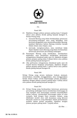 Erfflmill
REPUBUK INDONESIA
-96-
Pasal 289
(1) Dipidana dengan pidana penjara paling lama 4 (empat)
tahun atau pidana denda paling banyak kategori V,
Setiap Orang yang:
a. menarik Barang yang disita berdasarkan peraturan
perundang-undangan atau yang dititipkan atas
perintah pengadilan atau menyembunyikan Barang,
padahal diketahui bahwa Barang tersebut berada
dalam sitaan atau titipan; atau
b. merusak, menghancurkan, atau membuat tidak
dapat dipakai suatu Barang yang disita berdasarkan
ketentuan peraturan perundang-undangan.
(21 Penyimpan Barang yang melakukan, membiarkan
dilakukan, atau membantu melakukan perbuatan
sebagaimana dimaksud pada ayat (1), dipidana dengan
pidana penjara paling lama 5 (lima) tahun atau pidana
denda paling banyak kategori V.
(3) Jika perbuatan sebagaimana dimaksud pada ayat (2)
terjadi karena kealpaan penyimpan, dipidana dengan
pidana penjara paling lama 1 (satu) tahun atau pidana
denda paling banyak kategori III.
Pasal 290
Setiap Orang yang secara melawan hukum menjual,
menyewakan, memiliki, menggadaikan, atau menggunakan
benda sitaan bukan untuk kepentingan proses peradilan,
dipidana dengan pidana penjara paling lama 5 (lima) tahun
atau pidana denda paling banyak kategori V.
Pasal 291
(1) Setiap Orang yang berdasarkan ketentuan peraturan
perundang-undangan harus memberikan keterangan di
atas sumpah atau keterangan tersebut menimbulkan
akibat hukum, memberikan keterangan palsu di atas
sumpah, baik dengan lisan maupun tulisan, yang
dilakukan sendiri atau oleh kuasanya yang khusus
ditunjuk untuk itu yang diberikan dalam pemeriksaan
perkara dalam proses peradilan, dipidana dengan
pidana penjara paling lama 7 (tujuh) tahun.
(2)Jika. . .
SK No 161096A
 