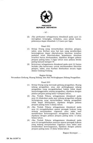 -97 -
(21 Jika perbuatan sebagaimana dimaksud pada ayat (1)
merugikan tersangka, terdakwa, atau pihak lawan,
pidananya dapat ditamb ah L / 3 (satu per tiga) .
Pasal292
(l) Setiap Orang yang menyebutkan identitas pelapor,
saksi, atau Korban atau hal lain yang memberikan
kemungkinan dapat diketahuinya identitas tersebut
padahal telah diberitahukan kepadanya identitas
tersebut harus dirahasiakan, dipidana dengan pidana
penjara paling lama 3 (tiga) tahun atau pidana denda
paling banyak kategori IV.
(21 Ketentuan sebagaimana dimaksud pada ayat (1) hanya
berlaku jika keharusan untuk merahasiakan identitas
pelapor, saksi, atau Korban disebutkan secara tegas
dalam Undang-Undang.
Bagian Ketiga
Perusakan Gedung, Ruang Sidang, dan Alat Perlengkapan Sidang Pengadilan
Pasal 293
(1) Setiap Orang yang merusak gedung pengadilan, Ruang
sidang pengadilan, atau alat perlengkapan sidang
pengadilan yang mengakibatkan hakim tidak dapat
menyelenggarakan sidang pengadilan, dipidana dengan
pidana penjara paling lama 4 (empat) tahun.
(21 Jika Tindak Pidana sebagaimana dimaksud pada
ayat (l) dilakukan pada saat sidang pengadilan sedang
berlangsung yang menyebabkan sidang pengadilan
tidak dapat dilanjutkan, dipidana dengan pidana
penjara paling lama 5 (lima) tahun.
(3) Jika Tindak Pidana sebagaimana dimaksud pada
ayat (1) mengakibatkan aparat penegak hukum yang
sedang menjalankan tugasnya atau saksi saat
memberikan keterangannya mengalami Luka Berat,
dipidana dengan pidana penjara paling lama 12 (dua
belas) tahun.
(4) Jika Tindak Pidana sebagaimana dimaksud pada
ayat (1) mengakibatkan matinya aparat penegak hukum
yang sedang menjalankan tugasnya atau saksi saat
memberikan keterangannya, dipidana dengan pidana
penjara paling lama 15 (lima belas) tahun.
Bagian Keempat . . .
SK No l61097A
 