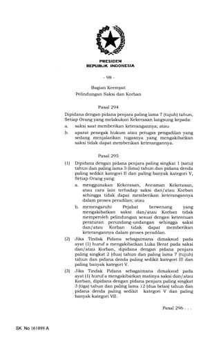 il
-98-
Bagian Keempat
Pelindungan Saksi dan Korban
Pasal 294
Dipidana dengan pidana penjara paling lama 7 (tqjuh) tahun,
Setiap Orang yang melakukan Kekerasan langsung kepada:
a. saksi saat memberikan keterangannya; atau
b. aparat penegak hukum atau petugas pengadilan yang
sedang menjalankan tugasnya yang mengakibatkan
saksi tidak dapat memberikan keterangannya.
Pasal 295
(1) Dipidana dengan pidana penjara paling singkat 1 (satu)
tahun dan paling lama 5 (lima) tahun dan pidana denda
paling sedikit kategori II dan paling banyak kategori V,
Setiap Orang yang:
a. menggunakan Kekerasan, Ancaman Kekerasan,
atau cara lain terhadap saksi dan/ atau Korban
sehingga tidak dapat memberikan keterangannya
dalam proses peradilan; atau
b. Pejabat berwenang yang
mengakibatkan saksi dan/atau Korban tidak
memperoleh pelindungan sesuai dengan ketentuan
peraturan perundang-undangan sehingga saksi
dan/ atau Korban tidak dapat memberikan
keterangannya dalam proses peradilan.
l2l Jika Tindak Pidana sebagaimana dimaksud pada
ayat (l) huruf a mengakibatkan Luka Berat pada saksi
dan/ atau Korban, dipidana dengan pidana penjara
paling singkat 2 (dua) tahun dan paling lama 7 (tujuh)
tahun dan pidana denda paling sedikit kategori III dan
paling banyak kategori V.
(3) Jika Tindak Pidana sebagaimana dimaksud pada
ayat (1) huruf a mengakibatkan matinya saksi dan/ atau
Korban, dipidana dengan pidana penjara paling singkat
3 (tiga) tahun dan paling lama 12 (dua belas) tahun dan
pidana denda paling sedikit kategori V dan paling
banyak kategori VII.
SK No 161098A
Pasal 296. . .
 