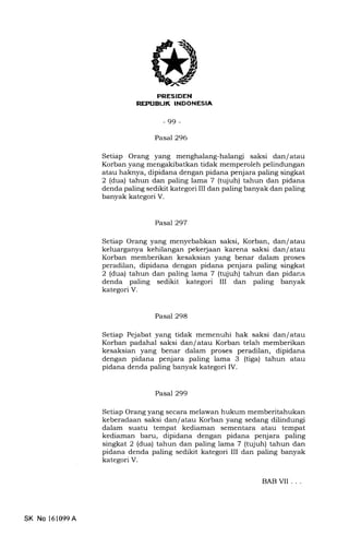 K INDONESIA
-99-
Pasal 296
Setiap Orang yang menghalang-halangi saksi dan/atau
Korban yang mengakibatkan tidak memperoleh pelindungan
atau haknya, dipidana dengan pidana penjara paling singkat
2 (dua) tahun dan paling lama 7 (tqiuh) tahun dan pidana
denda paling sedikit kategori III dan paling banyak dan paling
banyak kategori V.
Pasal 297
Setiap Orang yang menyebabkan saksi, Korban, dan/ atau
keluarganya kehilangan pekerjaan karena saksi dan/ atau
Korban memberikan kesaksian yang benar dalam proses
peradilan, dipidana dengan pidana penjara paling singkat
2 (dua) tahun dan paling lama 7 (tujuh) tahun dan pidana
denda paling sedikit kategori III dan paling banyak
kategori V.
Pasal 298
Setiap Pejabat yang tidak memenuhi hak saksi dan/ atau
Korban padahal saksi dan/ atau Korban telah memberikan
kesalsian yang benar dalam proses peradilan, dipidana
dengan pidana penjara paling lama 3 (tiga) tahun atau
pidana denda paling banyak kategori IV.
Pasal299
Setiap Orang yang secara melawan hukum memberitahukan
keberadaan saksi dan/ atau Korban yang sedang dilindungi
da-lam suatu tempat kediaman sementara atau tempat
kediaman baru, dipidana dengan pidana penjara paling
singkat 2 (dua) tahun dan paling lama 7 (tqjuh) tahun dan
pidana denda paling sedikit kategori III dan paling banyak
kategori V.
BABVII ...
SK No l61099A
 