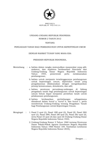 UNDANG-UNDANG REPUBLIK INDONESIA 
NOMOR 2 TAHUN 2012 
TENTANG 
PENGADAAN TANAH BAGI PEMBANGUNAN UNTUK KEPENTINGAN UMUM 
DENGAN RAHMAT TUHAN YANG MAHA ESA 
PRESIDEN REPUBLIK INDONESIA, 
Menimbang : a. bahwa dalam rangka mewujudkan masyarakat yang adil, makmur, dan sejahtera berdasarkan Pancasila dan Undang-Undang Dasar Negara Republik Indonesia Tahun 1945, pemerintah perlu melaksanakan pembangunan; 
b. bahwa untuk menjamin terselenggaranya pembangunan untuk kepentingan umum, diperlukan tanah yang pengadaannya dilaksanakan dengan mengedepankan prinsip kemanusiaan, demokratis, dan adil; 
c. bahwa peraturan perundang-undangan di bidang pengadaan tanah bagi pembangunan untuk kepentingan umum belum dapat menjamin perolehan tanah untuk pelaksanaan pembangunan; 
d. bahwa berdasarkan pertimbangan sebagaimana dimaksud dalam huruf a, huruf b, dan huruf c, perlu membentuk Undang-Undang tentang Pengadaan Tanah bagi Pembangunan untuk Kepentingan Umum; 
Mengingat : 1. Pasal 5 ayat (1), Pasal 18B ayat (2), Pasal 20, Pasal 28G ayat (1), Pasal 28H, Pasal 28I ayat (5), Pasal 28J ayat (2), serta Pasal 33 ayat (3) dan ayat (4) Undang-Undang Dasar Negara Republik Indonesia Tahun 1945; 
2. Undang-Undang Nomor 5 Tahun 1960 tentang Peraturan Dasar Pokok-Pokok Agraria (Lembaran Negara Republik Indonesia Tahun 1960 Nomor 104, Tambahan Lembaran Negara Republik Indonesia Nomor 2034); 
Dengan . . .  