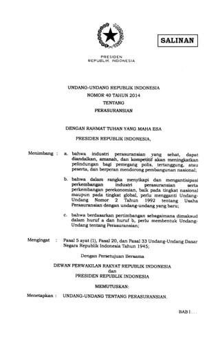 q,D 
PRESIDEN 
R EP UBLIK IND ONES IA 
UNDANG-UNDANG REPUBLIK INDONESIA 
NOMOR 40 TAHUN 2014 
TENTANG 
PERASURANSIAN 
DENGAN RAHMATTUHANYANG MAHA ESA 
PRESIDDN REPUBLIK INDONESIA, 
Menimbang : 
Mengingat 
b. 
!,ahwa industri perasuransian yang sehat, dapat 
diandalkan, a.mrnah, dan kompetitif akan meningkatkan 
pelindungan bAgi pemegang polis, tertanggung, atau 
peserta, dan berperan mendorong pembangunan nasional; 
bahwa dalam rangka menyikapi dan mengantisipasi perkembangan industri perasuransian serta 
perkembangan perekonomian, baik pada tingkat nasional 
maupun pada tingkat global, perlu mengganti Undang- 
Undang Nomor 2 Tahun lgg2 tentang Usah; 
Perasuransian dengan undang-undang yang baru; 
bahwa berdasarkan pertimbangan sebagaimana dimaksud 
dalam huruf a dan huruf b, perlu membentuk Undang- 
Undang tentang Perasuran sian; 
c. 
: Pasal 5 ayat (1), Pasal 20, dan pasal 33 Undang-Undang Dasar 
Negara Republik Indonesia Tahun 1945; 
Dengan Persetujuan Bersama 
DEWAN PERWAKILAN RAKYAT REPI'BLIK INDONESIA 
dan 
PRESIDEN REPUBLIK INDONESIA 
MEMUTUSKAN: 
Menetapkan : UNDANG-UNDANGTENTANG PERASURANSIAN. 
BAB I 
 