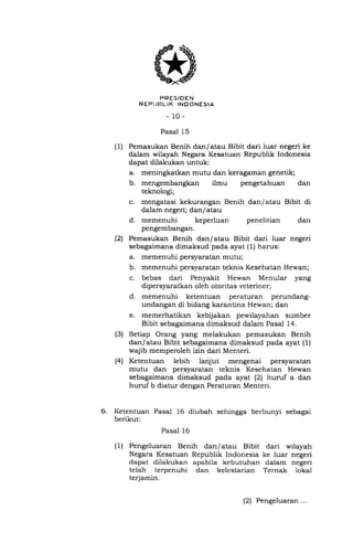PRESIDEN
R EPI'FILIK INOONESIA
-10-
Pasal 15
(1) Pemasukan Benih dan/atau Bibit dari luar negeri ke
dalam wilayah Negara Kesatuan Republik Indonesia
dapat dilakukan untuk:
a. meningkatkan mutu dan keragaman genetik;
b. mengembangkan ilmu pengetahuan dan
teknologi;
c. mengatasi kekurangan Benih
dalam negeri; dan/atau
d. memenuhi keperluan
dan/atau Bibit di
penelitian dan
pengembangan.
Pemasukan Benih dan/atau Bibit dari luar negeri
sebagaimana dimaksud pada ayat (1) harus:
a. memenuhi persyaratan mutu;
b. memenuhi persyaratan teknis Kesehatan Hewan;
c. bebas dari Penyakit Hewan Menular yang
dipersyaratkan oleh otoritas veteriner;
d. memenuhi ketentuan peraturan perundang-
undangan di bidang karantina Hewan; dan
e. memerhatikan kebijakan pewilayahan sumber
Bibit sebagaimana dimaksud dalam Pasal 14.
Setiap Orang yang melakukan pemasukan Benih
dan/atau Bibit sebagaimana dimaksud pada ayat (l)
wajib memperoleh izin dari Menteri.
Ketentuan lebih lanjut mengenai persyaratan
mutu dan persyaratan teknis Kesehatan Hewan
sebagaimana dimaksud pada ayat (2) huruf a dan
huruf b diatur dengan Peraturan Menteri.
6. Ketentuan Pasal 16 diubah sehingga berbunyi sebagai
berikut:
Pasal 16
( 1) Pengeluaran Benih dan/ atau Bibit dari wilayah
Negara Kesatuan Republik Indonesia ke luar negeri
dapat dilakukan apabila kebutuhan dalam negeri
telah terpenuhi dan kelestarian Ternak 1oka1
terjamin.
(21
(3)
(41
(2) Pengeluaran ...
 