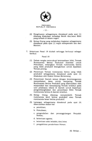 PRESIDEN
REPIJRL"IK INDONESIA
- 11-
(2) Pengeluaran sebagaimana dimaksud pada ayat (1)
dilarang dilakukan terhadap Benih dan/ atau Bibit
yang terbaik di dalam negeri.
(3) Setiap Orang yang melakukan kegiatan sebagaimana
dimaksud pada ayat (1) wajib memperoleh izin dari
Menteri.
7. Ketentuan Pasal 18 diubah sehingga berbunyi sebagai
berikut:
Pasal 18
Dalam rangka mencukupi ketersediaan bibit, Ternak
Ruminansia Betina Produktif diseleksi untuk
Pemuliaan, sedangkan Ternak ruminansia betina
yang tidak produktif disingkirkan untuk dijadikan
Ternak potong.
Penentuan Ternak ruminansia betina yang tidak
produktif sebagaimana dimaksud pada ayat (1)
dilakukan oleh Dokter Hewan Berwenang
Pemerintah Daerah sesuai dengan kewenangannya
menyediakan dana untuk menjaring Ternak
Ruminansia Betina Produktif yang dikeluarkan oleh
masyarakat dan menampung Ternak tersebut pada
unit pelaksana teknis di daerah untuk keperluan
pengembangbiakan dan penyediaan Bibit Ternak
ruminansia betina di daerah tersebut.
Setiap Orang dilarang menyembelih Ternak
ruminansia kecil betina produktif atau Ternak
ruminansia besar betina produktif.
Larangan sebagaimana dimaksud pada ayat (4)
dikecualikan dalam hal:
a. penelitian;
b. Pemuliaan;
c. pengendalian dan penanggulangan Penyakit
Hewan;
d. ketentuan agama;
e. ketentuan adat istiadat; dan/atau
f. pengakhiran penderitaan Hewan.
(1)
(2)
(s)
(4)
(s)
(6) Setiap ...
 