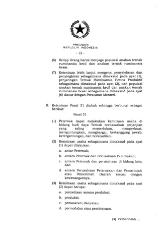 PRESIDEN
R EPIJEJL IK INDONESIA
-t2-
Setiap Orang harus menjaga populasi anakan ternak
ruminansia kecil dan anakan ternak ruminansia
besar.
Ketentuan lebih lanjut mengenai penyeleksian dan
penyingkiran sebagaimana dimaksud pada ayat ( 1),
penjaringan Ternak Ruminansia Betina Produktif
sebagaimana dimaksud pada ayat (3), dan populasi
anakan ternak ruminansia kecil dan anakan ternak
ruminansia besar sebagaimana dimaksud pada ayat
(6) diatur dengan Peraturan Menteri.
8. Ketentuan Pasal 31 diubah sehingga berbunyi sebagai
berikut:
Pasal 3 1
( 1) Peternak dapat melakukan kemitraan usaha di
bidang budi daya Ternak berdasarkan perjanjian
yang saling memerlukan, memperkuat,
menguntungkan, menghargai, bertanggung jawab,
ketergantungan, dan berkeadilan.
(21 Kemitraan usaha sebagaimana dimaksud pada ayat
(1) dapat dilakukan:
a. antar-Peternak;
b. antara Peternak dan Perusahaan Peternakan;
c. antara Peternak dan perusahaan di bidang lain;
dan
d. antara Perusahaan Peternakan dan Pemerintah
atau Pemerintah Daerah sesuai dengan
kewenangannya.
(3) Kemitraan usaha sebagaimana dimaksud pada ayat
(2) dapat berupa:
a. penyediaan sarana produksi;
b. produksi;
c. pemasaran; dan/atau
d. permodalan atau pembiayaan.
(6)
(71
(4) Pemerintah ...
 