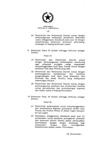 PRESIDEN
R EPUBL.IK INDONESIA
_13_
(4) Pemerintah dan Pemerintah Daerah sesuai dengan
kewenangannya melakukan pembinaan kemitraan
usaha sebagaimana dimaksud pada ayat (21 dengan
memerhatikan ketentuan peraturan perundang-
undangan di bidang kemitraan usaha.
9. Ketentuan Pasal 32 diubah sehingga berbunyi sebagai
berikut:
Pasal 32
(1) Pemerintah dan Pemerintah Daerah sesuai
dengan kewenangannya berkewajiban mendorong
agar sebanyak mungkin warga masyarakat
menyelenggarakan budi daya Ternak sesuai dengan
pedoman budi daya Ternak yang baik.
(2) Pemerintah dan Pemerintah Daerah sesuai dengan
kewenangannya memfasilitasi dan membina
pengembangan budi daya yang dilakukan oleh
Peternak dan pihak tertentu yang mempunyai
kepentingan khusus.
(3) Pemerintah dan Pemerintah Daerah sesuai dengan
kewenangannya membina dan memberikan fasilitas
untuk pertumbuhan dan perkembangan koperasi
dan badan usaha di bidang Peternakan.
Ketentuan Pasal 36 diubah sehingga berbunyi sebagai
berikut:
Pasal 36
Pemerintah berkewajiban untuk menyelenggarakan
dan memfasiiitasi kegiatan pemasaran Hewan atau
Ternak dan Produk Hewan di dalam negeri maupun
ke luar negeri.
Pemasaran sebagaimana dimaksud pada ayat (l)
diutamakan untuk membina peningkatan produksi
dan konsumsi protein hewani dalam mewujudkan
ketersediaan pangan bergizi seimbang bagi
masyarakat dengan tetap meningkatkan
kesejahteraan pelaku usaha Peternakan.
10.
(1)
(2t
(3) Pemerintah ...
 