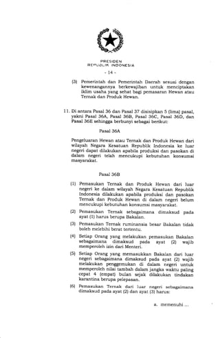 PRESIOEN
R EFtUi3t.IK INDONESIA
-74-
(3) Pemerintah dan Pemerintah Daerah sesuai dengan
kewenangannya berkewajiban untuk menciptakan
iklim usaha yang sehat bagi pemasaran Hewan atau
Ternak dan Produk Hewan.
11. Di antara Pasal 36 dan Pasal 37 disisipkan 5 (lima) pasal,
yakni Pasal 36A, Pasal 36Et, Pasal 36C, Pasal 36D, dan
Pasal 36E sehingga berbunyi sebagai berikut:
Pasal 36A
Pengeluaran Hewan atau Ternak dan Produk Hewan dari
wilayah Negara Kesatuan Republik Indonesia ke luar
negeri dapat dilakukan apabila produksi dan pasokan di
dalam negeri telah mencukupi kebutuhan konsumsi
masyarakat.
Pasal 368
(1) Pemasukan Ternak dan Produk Hewan dari luar
negeri ke dalam wilayah Negara Kesatuan Republik
Indonesia dilakukan apabila produksi dan pasokan
Ternak dan Produk Hewan di dalam negeri belum
mencukupi kebutuhan konsumsi masyarakat.
(2) Pemasukan Ternak sebagaimana dimaksud pada
ayat (1) harus berupa Bakalan.
(3) Pemasukan Ternak ruminansia besar Bakalan tidak
boleh melebihi berat tertentu.
Setiap Orang yang melakukan pemasukan Bakalan
sebagaimana dimaksud pada ayat (21 wajib
memperoleh izin dari Menteri.
Setiap Orang yang memasukkan Bakalan dari luar
negeri sebagaimana dimaksud pada ayat (2) wajib
melakukan penggemukan di da_lam negeri untuk
memperoleh nilai tambah dalam jangka waktu paling
cepat 4 (empat) bulan sejak dilakukan tindakan
karantina berupa pelepasan.
Pemasukan Ternak dari luar negeri sebagaimana
dimaksud pada ayat (2) dan ayat (3) harus:
(41
(s)
(6)
a. memenuhi ...
 
