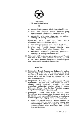 (7
(8)
(1)
(21
(3)
PRESIDEN
REPUBLIK INDONESIA
_15_
a. memenuhi persyaratan teknis Kesehatan Hewan;
b. bebas dari Penyakit Hewan Menular yang
dipersyaratkan oleh Otoritas Veteriner; dan
c. memenuhi ketentuan peraturan perundang-
undangan di bidang karantina Hewan.
Pemasukan Ternak dari luar negeri untuk
dikembangbiakan di Indonesia harus:
a. memenuhi persyaratan teknis Kesehatan Hewan;
b. bebas dari Penyakit Hewan Menular yang
dipersyaratkan oleh Otoritas Veteriner; dan
c. memenuhi ketentuan peraturan perundang-
undangan di bidang karantina Hewan.
Ketentuan lebih lanjut mengenai pemasukan Ternak
dan Produk Hewan sebagaimana dimaksud pada ayat
(1) serta berat tertentu sebagaimana dimaksud pada
ayat (3) diatur dengan Peraturan Menteri.
Pasal 36C
Pemasukan Ternak Ruminansia Indukan ke dalam
wilayah Negara Kesatuan Republik Indonesia dapat
berasal dari suatu negara atau zona dalam suatu
negara yang telah memenuhi persyaratan dan tata
cara pemasukannya.
Persyaratan dan tata cara pemasukan Ternak
Ruminansia Indukan dari luar negeri ke dalam
wilayah Negara Kesatuan Republik Indonesia
ditetapkan berdasarkan analisis risiko di bidang
Kesehatan Hewan oleh Otoritas Veteriner dengan
mengutamakan kepentingan nasional.
Pemasukan Ternak Ruminansia Indukan yang
berasal dari zona sebagaimana dimaksud pada ayat
(1), selain harus memenuhi ketentuan sebagaimana
dimaksud pada ayat (2) juga harus terlebih dahulu:
a. dinyatakan bebas Penyakit Hewan Menular di
negara asal oleh otoritas veteriner negara asal
sesuai dengan ketentuan yang ditetapkan badan
kesehatan hewan dunia dan diakui oleh Otoritas
Veteriner Indonesia;
b. dilakukan...
 