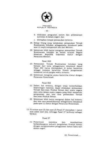 PRESIDEN
REPUBLIK INOONESIA
_16_
b. dilakukan penguatan sistem dan pelaksanaan
surveilan di dalam negeri; dan
c. ditetapkan tempat pemasukan tertentu.
(4) Setiap Orang yang melakukan pemasukan Ternak
Ruminansia Indukan sebagaimana dimaksud pada
ayat (l) wajib memperoleh izin dari Menteri.
(5) Ketentuan lebih lanjut mengenai pemasukan Ternak
Ruminansia Indukan ke dalam wilayah Negara
Kesatuan Republik Indonesia diatur dengan
Peraturan Menteri.
Pasal 36D
Pemasukan Ternak Ruminansia Indukan yang
berasal dari zona sebagaimana dimaksud dalam
Pasal 36C harus ditempatkan di pulau karantina
sebagai instalasi karantina Hewan pengamanan
maksimal untuk jangka waktu tertentu.
Ketentuan mengenai pulau karantina diatur dengan
Peraturan Pemerintah.
Pasal 36E
Dalam hal tertentu, dengan tetap memerhatikan
kepentingan nasional, dapat dilakukan pemasukan
Ternak dan/atau Produk Hewan dari suatu negara
atau zona dalam suatu negara yang telah memenuhi
persyaratan dan tata cara pemasukan Ternak
dan/atau Produk Hewan.
Ketentuan lebih lanjut mengenai dalam hal tertentu
dan tata cara pemasukannya sebagaimana dimaksud
pada ayat (1) diatur dengan Peraturan pemerintah.
Pasal 37
(1) Pemerintah membina dan memfasilitasi
(l)
(2t
(1)
(2t
12. Di antara ayat (2) dan ayat (3) pasal 37 disisipkan 1 (satu)
ayat yakni ayat (2a), sehingga pasal 37 berbunyi sebagai
berikut:
berkembangnya industri pengolahan produk Hewan
dengan mengutamakan penggunaan bahan baku dari
dalam negeri.
(2) Pemerintah ...
 