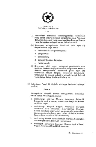 FRESIDEN
R EPUEJLIK INDONESIA
-17-
(2) Pemerintah membina terselenggaranya kemitraan
yang sehat antara industri pengolahan dan Peternak
dan/atau koperasi yang menghasilkan Produk Hewan
yang digunakan sebagai bahan baku industri.
(2a) Kemitraan sebagaimana dimaksud pada ayat (2)
dapat berupa kerja sama:
a. Permodalan atau pembiayaan;
b. pengolahan;
c. pemasaran;
d. pendistribusian; dan/atau
e. rantai pasok.
(3) Ketentuan lebih lanjut mengenai pembinaan dan
fasilitasi berkembangnya industri pengolahan produk
Hewan sebagaimana dimaksud pada ayat (1)
dilakukan sesuai dengan peraturan perundang-
undangan di bidang industri, kecuali untuk hal-hal
yang diatur dalam Undang-Undang ini.
13. Ketentuan Pasal 41 diubah sehingga berbunyi sebagai
berikut:
Pasal 4 1
Pencegahan Penyakit Hewan sebagaimana dimaksud
dalam Pasal 39 bertujuan untuk:
a. melindungi wilayah Negara Kesatuan Republik
Indonesia dari ancaman masuknya penyakit Hewan
dari luar negeri;
b. melindungi wilayah Negara Kesatuan Republik
Indonesia dari ancaman menyebarnya penyakit
Hewan dari luar negeri, dari satu pulau ke pulau lain,
dan antardaerah dalam satu pulau di dalam wilayah
Negara Kesatuan Republik Indonesia;
c. melindungi Hewan dari ancaman muncul, berjangkit,
dan menyebarnya penyakit Hewan; dan
d. mencegah keluarnya penyakit Hewan dari wilayah
Negara Kesatuan Republik Indonesia.
14. Di antara . . .
 