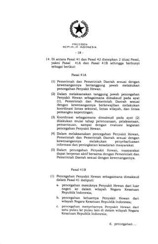PRESIDEN
R EP I.IR I- IK INDONESIA
-18-
14. Di antara Pasal 41 dan Pasal 42
yakni Pasal 41A dan Pasal
sebagai berikut:
(1)
(21
disisipkan 2 (dua) Pasal,
41E} sehingga berbunyi
Pasal 41A
Pemerintah dan Pemerintah Daerah sesuai dengan
kewenangannya bertanggung jawab melakukan
pencegahan Penyakit Hewan.
Dalam melaksanakan tanggung jawab pencegahan
Penyakit Hewan sebagaimana dimaksud pada ayat
(1), Pemerintah dan Pemerintah Daerah sesuai
dengan kewenangannya berkewajiban melakukan
koordinasi lintas sektoral, lintas wilayah, dan lintas
pemangku kepentingan.
Koordinasi sebagaimana dimaksud pada ayat (2)
dilakukan mulai tahap perencanaan, pelaksanaan,
pemantauan, sampai dengan evaluasi kegiatan
pencegahan Penyakit Hewan.
Dalam melaksanakan pencegahan Penyakit Hewan,
Pemerintah dan Pemerintah Daerah sesuai dengan
kewenangannya melakukan penyebarluasan
informasi dan peningkatan kesadaran masyarakat.
Dalam pencegahan Penyakit Hewan, masyarakat
dapat berperan aktif bersama dengan pemerintah dan
Pemerintah Daerah sesuai dengan kewenangannya.
Pasal 4 1B
Pencegahan Penyakit Hewan sebagaimana dimaksud
dalam Pasal 41 meliputi:
a. pencegahan masuknya Penyakit Hewan dari luar
negeri ke dalam wilayah Negara Kesatuan
Republik Indonesia;
b. pencegahan keluarnya penyakit Hewan dari
wilayah Negara Kesatuan Republik Indonesia;
c. pencegahan menyebarnya penyakit Hewan dari
satu pulau ke pulau lain di dalam wilayah Negara
Kesatuan Republik Indonesia;
(3)
(4)
(s)
(1)
d. pencegahan...
 