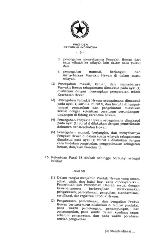 PRESIDEN
R EI-IUELiK INDONESIA
-19_
d. pencegahan menyebarnya Penyakit Hewan dari
satu wilayah ke wilayah lain dalam satu pulau;
dan
e. pencegahan muncul, berjangkit, dan
menyebarnya Penyakit Hewan di dalam suatu
wilayah.
Pencegahan masuk, keluar, dan menyebarnya
Penyakit Hewan sebagaimana dimaksud pada ayat (1)
dilakukan dengan menerapkan persyaratan teknis
Kesehatan Hewan.
Pencegahan Penyakit Hewan sebagaimana dimaksud
pada ayat (1) huruf a, huruf b, dan huruf c di tempat-
tempat pemasukan dan pengeluaran dilakukan
sesuai dengan ketentuan peraturan perundangan-
undangan di bidang karantina hewan.
Pencegahan Penyakit Hewan sebagaimana dimaksud
pada ayat (1) huruf d dilakukan dengan pemeriksaan
dokumen dan Kesehatan Hewan.
Pencegahan muncul, berjangkit, dan menyebarnya
Penyakit Hewan di dalam suatu wilayah sebagaimana
dimaksud pada ayat (1) huruf e dilakukan dengan
cara tindakan pengebalan, pengoptimalan kebugaran
hewan, dan/ atau biosekuriti.
15. Ketentuan Pasal 58 diubah sehingga berbunyi sebagai
berikut:
(21
(3)
(4)
(s)
(1)
Pasal 58
Dalam rangka menjamin produk Hewan yang aman,
sehat, utuh, dan ha1al bagi yang dipersyiratkan,
Pemerintah dan Pemerintah Daerah
"."ra1
d..rg..,
kewenangannya berkewajiban melaksanakan
pengawasan, pemeriksaan, pengujian, standardisasi,
sertifikasi, dan registrasi produk Hewan.
P-engawasan, pemeriksaan, dan pengujian produk
Hewan berturut-turut dilakukan di tempat produksi,
pada waktu pemotongan, penampungan, dan
pengumpulan, pada waktu dalam keadaan segar,
sebelum pengawetan, dan pada waktu peredaian
setelah pengawetan.
(2)
(3) Standardisasi ...
 