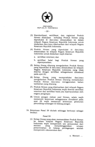 PRESIDEN
R EP LIBL IK INDONESIA
-20-
(3) Standardisasi, sertifikasi, dan registrasi Produk
Hewan dilakukan terhadap Produk Hewan yang
diproduksi di dan/atau dimasukkan ke dalam
wilayah Negara Kesatuan Republik Indonesia untuk
diedarkan dan/atau dikeluarkan dari wilayah Negara
Kesatuan Republik Indonesia.
(4) Produk Hewan yang diproduksi di dan/atau
dimasukkan ke wilayah Negara Kesatuan Republik
Indonesia untuk diedarkan wajib disertai:
a. sertifikat veteriner; dan
b. sertifikat halal bagi Produk Hewan yang
dipersyaratkan.
Setiap Orang dilarang mengedarkan Produk Hewan
yang diproduksi di dan/atau dimasukkan ke wilayah
Negara Kesatuan Republik Indonesia yang tidak
disertai dengan sertifikat sebagaimana dimaksud
pada ayat (4).
Setiap Orang yang memproduksi dan/atau
mengedarkan Produk Hewan dilarang memalsukan
Produk Hewan dan/atau menggunakan bahan
tambahan yang dilarang.
Produk Hewan yang dikeluarkan dari wilayah Negara
Kesatuan Republik Indonesia wajib disertai sertifikat
veteriner dan sertifikat halat jika dipersyaratkan oleh
negara pengimpor.
(s)
(6)
(7)
(8) Untuk pangan olahan asal Hewan, selain wajib
memenuhi ketentuan sebagaimana dimaksud pada
ayat (5) wajib memenuhi ketentuan peraturan
perundang-undangan di bidang pangan.
16. Ketentuan Pasal 59 diubah sehingga berbunyi sebagai
berikut:
Pasal 59
(1) Setiap Orang yang akan memasukkan produk Hewan
ke dalam wilayah Negara Kesatuan Republik
Indonesia wajib memperoleh izin pemasukan dari
menteri yang menyelenggarakan
pemerintahan di bidang perdagangan
memperoleh rekomendasi dari:
urusan
setelah
a. Menteri ...
 