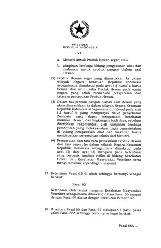 (2t
(3)
PRESIDEN
R EF,t]EL IK IN D ONES IA
-21 -
a. Menteri untuk Produk Hewan segar; atau
b. pimpinan lembaga bidang pengawasan obat dan
makanan untuk produk pangan olahan asal
Hewan.
Produk Hewan segar yang dimasukkan ke dalam
wilayah Negara Kesatuan Republik Indonesia
sebagaimana dimaksud pada ayat (1) huruf a harus
berasal dari unit usaha Produk Hewan pada suatu
negara yang telah memenuhi persyaratan dan
tatacara pemasukan Produk Hewan.
Dalam hal produk pangan olahan asal Hewan yang
akan dimasukkan ke dalam wilayah Negara Kesatuan
Republik Indonesia sebagaimana dimaksud pada ayat
(1) huruf b yang mempunyai risiko penyebaran
Zoonosis yang dapat mengancam kesehatan
manusia, Hewan, dan lingkungan budi daya, sebelum
diterbitkan rekomendasi oleh pimpinan lembaga
pemerintah yang melaksanakan tugas pemerintahan
di bidang pengawasan obat dan makanan harus
mendapatkan persetujuan teknis dari Menteri.
Persyaratan dan tata cara pemasukan Produk Hewan
dari luar negeri ke dalam wilayah Negara Kesatuan
Republik Indonesia sebagaimana dimaksud pada
ayat (21 dan ayat (3) mengacu pada ketentuan
yang berbasis analisis risiko di bidang Kesehatan
Hewan dan Kesehatan Masyarakat Veteriner serta
mengutamakan kepentingan nasional.
(4)
17. Ketentuan Pasal 65 di ubah sehingga berbunyi sebagai
berikut:
Pasal 65
Ketentuan lebih ianjut mengenai Kesehatan Masyarakat
Veteriner sebagaimana dimaksud dalam pasal 56 sampai
dengan Pasal 64 diatur dengan Peraturan pemerintah.
18. Di antara Pasal 66 dan Pasal 67 disisipkan 1 (satu) pasal
yakni Pasal 66A sehingga berbunyi sebagai berikut:
Pasal 66A ...
 