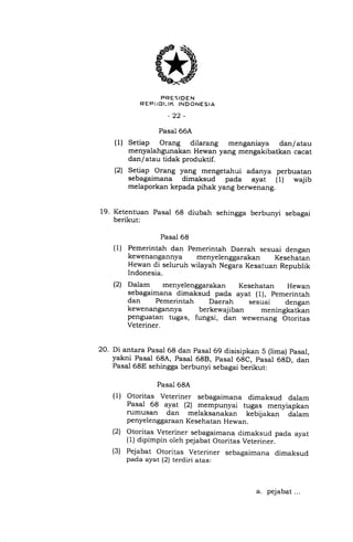 PRESIDEN
REPI.,BI..IK INOONESIA
_ .).) _
Pasal 66A
Setiap Orang dilarang menganiaya dan/ atau
menyalahgunakan Hewan yang mengakibatkan cacat
dan/atau tidak produktif.
Setiap Orang yang mengetahui adanya perbuatan
sebagaimana dimaksud pada ayat (l) wajib
melaporkan kepada pihak yang berwenang.
19. Ketentuan Pasal 68 diubah sehingga berbunyi sebagai
berikut:
Pasal 68
Pemerintah dan Pemerintah Daerah sesuai dengan
kewenangannya menyelenggarakan Kesehatan
Hewan di seluruh wilayah Negara Kesatuan Republik
Indonesia.
Dalam menyelenggarakan Kesehatan Hewan
sebagaimana dimaksud pada ayat ( 1), pemerintah
dan Pemerintah Daerah sesuai dengan
kewenangannya berkewajiban meningkatkan
penguatan tuga s, fungsi, dan wewenang Otoritas
Veteriner.
(1)
(2t
(1)
(21
20. Di antara Pasal 68 dan pasal 69 disisipkan 5 (lima) pasal,
yakni Pasal 68A, Pasal 688, pasal 6gC, pasal 6gD, dan
Pasal 68E sehingga berbunyi sebagai berikut:
Pasal 68A
Otoritas Veteriner sebagaimana dimaksud dalam
Pasai 68 ayat (21 mempunyai tugas menyiapkan
rumusan dan melaksanakan kebijakan dalam
penyelenggaraan Kesehatan Hewan.
Otoritas Veteriner sebagaimana dimaksud pada ayat
(1) dipimpin oleh pejabat Otoritas Veteriner.
Pejabat Otoritas Veteriner sebagaimana dimaksud
pada ayat (2) terdiri atas;
(1)
(21
(s)
a. pejabat...
 