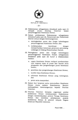 (2)
(3)
PRESIDEN
R EP UBI,.IK INDONESIA
-25-
Siskeswanas sebagaimana dimaksud pada ayat (1)
menjadi acuan Otoritas Veteriner dalam
penyelenggaraan Kesehatan Hewan.
Dalam pelaksanaan Siskeswanas sebagaimana
dimaksud pada ayat (2), Pemerintah dan Pemerintah
Daerah sesuai dengan kewenangannya:
a. meningkatkan peran dan fungsi kelembagaan
penyelenggaraan Kesehatan Hewan; dan
b. melaksanakan koordinasi dengan
memperhatikan ketentuan peraturan perundang-
undangan di bidang Pemerintahan Daerah.
Peningkatan peran dan fungsi kelembagaan
penyelenggaraan Kesehatan Hewan sebagaimana
dimaksud pada ayat (3) huruf a dilaksanakan
melalui:
a. upaya Kesehatan Hewan meliputi pembentukan
unit respons cepat di pusat dan daerah serta
penguatan dan pengembangan pusat kesehatan
hewan;
b. penelitian dan pengembangan Kesehatan Hewan;
c. sumber daya Kesehatan Hewan;
d. informasi Kesehatan Hewan yang terintegrasi;
dan
e. peran serta masyarakat.
Dalam ikut berperan serta mewujudkan Kesehatan
Hewan dunia melalui Siskeswanas, Menteri
melimpahkan kewenangannya kepada Otoritas
Veteriner.
Otoritas Veteriner bersama organisasi profesi
kedokteran Hewan melaksanakan Siskeswanas
dengan memberdayakan potensi Tenaga Kesehatan
Hewan dan membina pelaksanaan praktik
kedokteran Hewan di seluruh wiiayah Negara
Kesatuan Republik Indonesia.
(4)
(s)
(6)
Pasal 68E ...
 