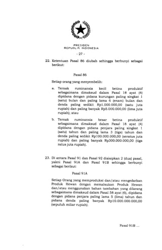 $*D
PRESIDEN
R EPUEL IK IN D ONES IA
-27 -
22. Ketentuan Pasal 86 diubah sehingga berbunyi sebagai
berikut:
Pasal 86
Setiap orang yang menyembelih:
a. Ternak ruminansia kecit betina produktif
sebagaimana dimaksud dalam Pasal 18 ayat (4)
dipidana dengan pidana kurungan paling singkat I
(satu) bulan dan paling lama 6 (enam) bulan dan
denda paling sedikit Rp1.000.000,00 (satu juta
rupiah) dan paling banyak Rp5.000.000,00 (lima juta
rupiah); atau
b. Ternak ruminansia besar betina produktil
sebagaimana dimaksud dalam Pasal 18 ayat (4)
dipidana dengan pidana penjara paling singkat 1
(satu) tahun dan paling lama 3 (tiga) tahun dan
denda paling sedikit Rp100.000.000,00 (seratus juta
rupiah) dan paling banyak Rp300.000.000,00 (tiga
ratus juta rupiah).
23. Di antara Pasai 91 dan Pasal 92 disisipkan 2 (dua) pasal,
yakni Pasal 91A dan Pasal 91B sehingga berbunyi
sebagai berikut:
Pasal 91A
Setiap Orang yang memproduksi dan/atau mengedarkan
Produk Hewan dengan memalsukan produk Hewan
dan/atau menggunakan bahan tambahan yang dilarang
sebagaimana dimaksud dalam pasal 58 ayat (6), dipidana
dengan pidana penjara paling lama 5 (lima) tahun dan
pidana denda paling banyak Rp10.000.000.000,00
(sepuluh miliar rupiah).
Pasal 9lE} ...
 