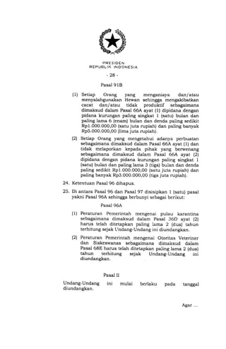 24.
25.
PRESIDEN
R EPUBLII( INDONESIA
-28-
Pasal 9 18
(1) Setiap Orang ya1rg menganiaya dan/ atau
menyalahgunakan Hewan sehingga mengakibatkan
cacat dan/atau tidak produktif sebagaimana
dimaksud dalam Pasal 66A ayat (1) dipidana dengan
pidana kurungan paling singkat 1 (satu) bulan dan
paling lama 6 (enam) bulan dan denda paling sedikit
Rp1.000.000,00 (satu juta rupiah) dan paling banyak
Rp5.000.000,00 (lima juta rupiah).
(2) Setiap Orang yang mengetahui adanya perbuatan
sebagaimana dimaksud dalam Pasal 66A ayat (1) dan
tidak melaporkan kepada pihak yang berwenang
sebagaimana dimaksud dalam Pasal 66A ayat (2)
dipidana dengan pidana kurungan paling singkat 1
(satu) bulan dan paling lama 3 (tiga) bulan dan denda
paling sedikit Rp1.000.000,0O (satu juta rupiah) dan
paling banyak Rp3.000.000,00 (tiga juta rupiah).
Ketentuan Pasal 96 dihapus.
Di antara Pasal 96 dan Pasal 97 disisipkan I (satu) pasal
yakni Pasal 96A sehingga berbunyi sebagai berikut:
Pasal 96A
Peraturan Pemerintah mengenai pulau karantina
sebagaimana dimaksud dalam Pasal 36D ayat (2)
harus telah ditetapkan paling lama 2 (dua) tahun
terhitung sejak Ltndang-Undang ini diundangkan.
Peraturan Pemerintah mengenai Otoritas Veteriner
dan Siskeswanas sebagaimana dimaksud dalam
Pasal 68E harus telah ditetapkan paling lama 2 (dua)
tahun terhitung sejak Undang-Undang ini
diundangkan
(1)
(2t
Pasal II
Undang-Undang ini mulai
diundangkan.
pada tanggalberlaku
Agar...
 