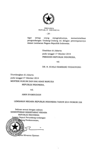 PRESIDEN
R EP LIBL IK IN D ONES IA
-29-
Agar setiap orang mengetahuinya, memerintahkan
pengundangan Undang-Undang ini dengan penempatannya
dalam Lembaran Negara Republik Indonesia.
Disahkan di Jakarta
pada tanggal 17 Oktober 2014
PRESIDEN REPUBLIK INDONESIA,
rtd.
DR. H. SUSILO BAMBANG YUDHOYONO
Diundangkan di Jakarta
pada tanggal 17 Oktober 2014
MENTERI HUKUM DAN HAK ASASI MANUSIA
REPUBLIK INDONESIA,
ttd.
AMIR SYAMSUDDIN
LEMBARAN NEGARA REPUBLIK INDONESIA TAHUN 2014 NOMOR 338
Salinan sesuai dengan aslinya
KEMENTERIAN SEKRETARIAT NEGARA
REPUBLIK INDONESIA
Deputi Pemndang-undangan
Perekonomian,
Silvanna Djaman
 