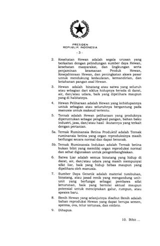 .).
FRESIDEN
REPI,IEILIK INDONESIA
-3-
2. Kesehatan Hewan adalah segala urusan yang
berkaitan dengan pelindungan sumber daya Hewan,
kesehatan masyarakat, dan lingkungan serta
penjaminan keamanan Produk Hewan,
7.
Kesejahteraan Hewan, dan peningkatan akses pasar
untuk mendukung kedaulatan, kemandirian, dan
ketahanan pangan asal Hewan.
Hewan adalah binatang atau satwa yang seluruh
atau sebagian dari siklus hidupnya berada di darat,
air, dan/atau udara, baik yang dipelihara maupun
yang di habitatnya.
Hewan Peliharaan adalah Hewan yang kehidupannya
untuk sebagian atau seluruhnya bergantung pada
manusia untuk maksud tertentu.
Ternak adalah Hewan peliharaan yang produknya
diperuntukan sebagai penghasil pangan, bahan baku
industri, jasa, dan/atau hasil ikutannya yang terkait
dengan pertanian.
Ternak Ruminansia Betina Produktif adalah Ternak
ruminansia betina yang organ reproduksinya masih
berfungsi secara normal dan dapat beranak.
Ternak Ruminansia Indukan adalah Ternak betina
bukan bibit yang memiliki organ reproduksi normal
dan sehat digunakan untuk pengembangbiakan.
Satwa Liar adalah semua binatang yang hidup di
darat, air, dan/atau udara yang masih mempunyai
sifat liar, baik yang hidup bebas maupun yang
dipelihara oleh manusia.
Sumber Daya Genetik adalah material tumbuhan,
binatang, atau jasad renik yang mengandung unit-
unit yang berfungsi sebagai pembawa sifat
keturunan, baik yang bernilai aktual maupun
potensial untuk menciptakan galur, rumpun, atau
spesies baru.
Benih Hewan yang selanjutnya disebut Benih adalah
bahan reproduksi Hewan yang dapat berupa semen,
sperma, ova, telur tertunas, dan embrio.
Dihapus.
4.
5.
5a.
5b.
6.
8.
9.
10. Bibit...
 