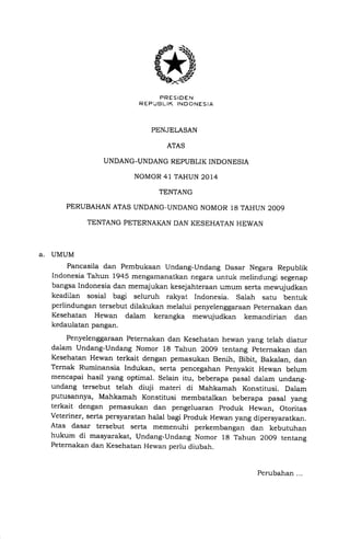 PRESIOEN
R EPIBL IK INDONESIA
PENJELASAN
ATAS
UNDANG-UNDANG REPUBLIK INDONESIA
NOMOR 4l TAHUN 2014
TENTANG
PERUBAHAN ATAS UNDANG-UNDANG NOMOR 18 TAHUN 2OO9
TENTANG PETERNAKAN DAN KESEHATAN HEWAN
A. UMUM
Pancasila dan Pembukaan Undang-Undang Dasar Negara Republik
Indonesia Tahun 1945 mengamanatkan negara untuk melindungi segenap
bangsa Indonesia dan memajukan kesejahteraan umum serta mewujudkan
keadilan sosial bagi seluruh ralgrat Indonesia. salah satu bentuk
perlindungan tersebut dilakukan melalui penyelenggaraan peternakan dan
Kesehatan Hewan dalam kerangka mewujudkan kemandirian dan
kedaulatan pangan.
Penyelenggaraan Peternakan dan Kesehatan hewan yang telah diatur
dalam Undang-Undang Nomor 18 Tahun 2009 tentang peternakan dan
Kesehatan Hewan terkait dengan pemasukan Benih, Bibit, Bakalan, dan
Ternak Ruminansia Indukan, serta pencegahan penyakit Hewan belum
mencapai hasil yang optimal. Selain itu, beberapa pasal dalam undang_
undang tersebut telah diuji materi di Mahkamah Konstitusi. Dalam
putusannya, Mahkamah Konstitusi membatalkan beberapa pasal yang
terkait dengan pemasukan dan pengeluaran produk Hewan, Otoritas
veteriner, serta persyaratan halal bagi produk Hewan yang dipersyaratkan.
Atas dasar tersebut serta memenuhi perkembangan dan kebutuhan
hukum di masyarakat, Undang-Undang Nomor rg rahun 2oo9 tentang
Peternakan dan Kesehatan Hewan perlu diubah.
Perubahan ...
 