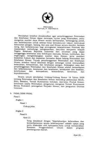 PRESIDEN
R EPLIBL IK INOONESIA
-2-
Perubahan tersebut dimaksudkan agar penyelenggaraan peternakan
dan Kesehatan Hewan dapat mencapai tujuan yang diharapkan, yaitu:
mengelola sumber daya Hewan secara bermartabat, bertanggung jiwab,
dan berkelanjutan untuk sebesar-besar kemakmuran rakyat-;-meniukupi
kebutuhan pangan, barang, dan jasa asal Hewan secara mandiri, berdaya
saing, dan berkelanjutan bagi peningkatan kesejahteraan peternak dan
masyarakat; melindungi, mengamankan, dan/atau menjamin wilayah
Negara Kesatuan Republik Indonesia dari ancaman yang dapat
mengganggu kesehatan atau kehidupan manusia, Hewan, tumbuhan, dan
lingkungan; mengembangkan sumber daya Hewan; serta memberi
kepastian hukum dan kepastia' berusaha dalam bidang peternakan dan
Kesehatan Hewan. Tujuan penyelenggaraan peternakan dan Kesehatan
Hewan tersebut harus dilandasi dengan semangat untuk mewujudkan
kedaulatan, kemandirian, dan ketahan"., p"rrgu..,. Sedangkan asas dari
penyelenggaraan Peternakan dan Kesehatan Hewan adalah kemanfaatan
dan keberlanjutan, keamanan dan kesehatan, keralgzatan dan keadilan,
keterbukaan dan keterpaduan, kemandirian, kemitraan, dan
keprofesionalan.
Secara umum perubahan Undang-Undang Nomor 1g Tahun 2OO9
tentang Peternakan dan Kesehatan Hewan mencakup pemasukan Benih,
Bibit, Bakalan, Ternak Ruminansia Indukan, dan/atau produk Hewan;
kemitraan usaha Peternakan; pengaturan mengenai rernak Ruminansia
Betina Produktif; pencegahan penyakit Hewan; dan penguatan otoritas
Veteriner.
b. PASAL DEMI PASAL
Pasal I
Angka 1
Pasal I
Cukup jelas.
Angka 2
Pasal 6
Ayat (1)
Yang dimaksud dengan .dipertahankan keberadaan dan
kemanfaatannya secara keberlanjutan,, adalah upaya yang
perlu dilakukan oleh kabupaten/kota untuk -.-r"rkk^iKawasan Penggembalaan Umum dalam program
pembangunan daerah.
Ayat (2) ...
 