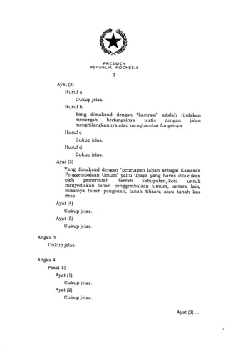 * E"u,I'1['IREU*..,o
-3-
Ayat (2)
Huruf a
Cukup jelas.
Huruf b
Yang dimaksud de ngan ,,kastrasi,, adalah tindakan
mencegah berfungsinya testis dengan jalan
menghilangkannya atau menghambat fungsinya.
Huruf c
Cukup jelas.
Huruf d
Cukup jelas.
Ayat (3)
Yang dimaksud dengan "penetapan lahan sebagai Kawasan
Penggembalaan Umum" yaitu upaya yang harus dilakukan
oleh pemerintah daerah kabupaten/ kota untuk
menyediakan lahan penggembalaan umum, antara lain,
misalnya tanah pangonan, tanah titisara atau tanah kas
desa.
Ayat (4)
Cukup jelas.
Ayat (5)
Cukup jelas.
Angka 3
Cukup jelas.
Angka 4
Pasal 13
Ayat (1)
Cukup jelas.
Ayat (2)
Cukup jelas.
Ayat (3) ...
 
