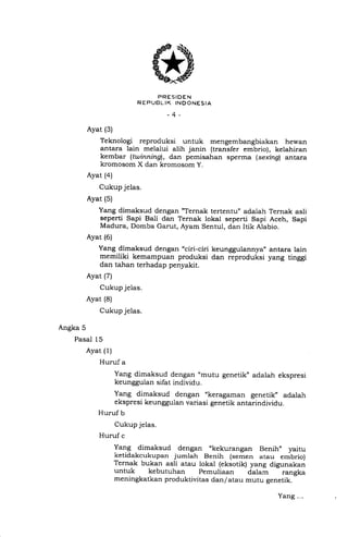 RE"uJ5[=1355*.r,o
-4-
Ayat (3)
Teknologi reproduksi untuk mengembangbiakan hewan
antara lain melalui alih janin (transfer embrio), kelahiran
kembar (twinningl, dan pemisahan sperma (sexing) antara
kromosom X dan kromosom y.
Ayat (4)
Cukup jelas.
Ayat (5)
Yang dimaksud dengan "Ternak tertentu" adalah Ternak asli
seperti Sapi Bali dan Ternak lokal seperti Sapi Aceh, Sapi
Madura, Domba Garut, Ayam Sentul, dan Itik Alabio.
Ayat (6)
Yang dimaksud dengan "ciri-ciri keunggulannya,, antara Iain
memiliki kemampuan produksi dan reproduksi yang tinggi
dan tahan terhadap penyakit.
Ayat (7)
Cukup jelas.
Ayat (8)
Cukup jelas.
Angka 5
Pasal 15
Ayat (1)
Huruf a
Yang dimaksud dengan "mutu genetik" adalah ekspresi
keunggulan sifat individu.
Yang dimaksud dengan "keragaman genetik" adalah
ekspresi keunggulan variasi genetik antarindividu.
Huruf b
Cukup jelas.
Huruf c
Yang dimaksud dengan .kekurangan Benih" yaitu
ketidakcukupan jurnlah Benih (semen atau embrio)
Ternak bukan asli atau lokal (eksotik) yang digunakan
untuk kebutuhan pemuliaan dalam rangka
meningkatkan produktivitas dan/ atau mutu genetik.
Yang.-.
 