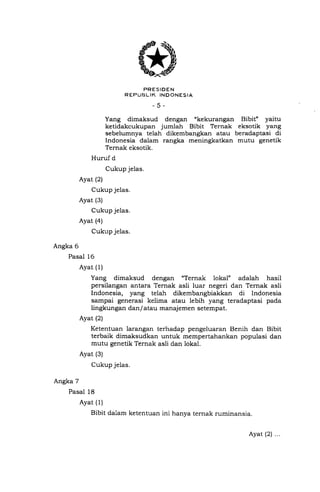 *."uur.I[t1355*..,o
-5-
Yang dimaksud dengan "kekurangan Bibit" yaitu
ketidakcukupan jumlah Bibit Ternak eksotik yang
sebelumnya telah dikembangkan atau beradaptasi di
Indonesia dalam rangka meningkatkan mutu genetik
Ternak eksotik.
Huruf d
Cukup jelas.
Ayat (2)
Cukup jelas.
Ayat (3)
Cukup jelas.
Ayat (a)
Cukup jelas.
Angka 6
Pasal 16
Ayat (1)
Yang dimaksud dengan "Ternak lokal" adalah hasil
persilangan antara Ternak asli luar negeri dan Ternak asli
Indonesia, yang telah dikembangbiakkan di Indonesia
sampai generasi kelima atau lebih yang teradaptasi pada
lingkungan dan/ atau manajemen setempat.
Ayat (2)
Ketentuan larangan terhadap pengeluaran Benih dan Bibit
terbaik dimaksudkan untuk mempertahankan populasi dan
mutu genetik Ternak asli dan lokal.
Ayat (3)
Cukup jelas.
Angka 7
Pasal 18
Ayat (1)
Bibit dalam ketentuan ini hanya ternak ruminansia.
Ayat (2) ...
 