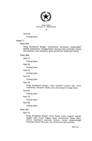 o
'.u'5IR'1358*.r,o
-8-
Ayat (3)
Cukup jelas.
Angka 11
Pasal 36A
Yang dimaksud dengan "kebutuhan konsumsi masyarakat"
adalah kebutuhan menggunakan barang hasil produksi antara
lain pakaian, dan makanan, guna memenuhi keperluan hidup.
Pasal 36E}
Ayat (1)
Cukup jelas.
Ayat (2)
Cukup jelas.
Ayat (3)
Cukup jelas.
Ayat (4)
Cukup jelas.
Ayat (5)
Yang dimaksud dengan 'nilai tambah" antara lain, berat
maksimal, netralisir residu, dan penyerapan tenaga kerja.
Ayat (6)
Cukup jelas.
Ayat (7)
Cukup jelas.
Ayat (8)
Cukup jelas.
Pasal 36C
Ayat (1)
Yang dimaksud dengan "zona dalam suatu negara,, adalah
bagian dari suatu negara yang mempunyai batas alam,
status kesehatan populasi Hewan, status epidemiologik
Penyakit Hewan Menular, dan efektivitas daya kendali.
Ayat (21 ...
 