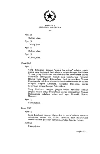 *"rJ5['liS]*..,o
-9-
Ayat (2)
Cukup jelas.
Ayat (3)
Cukup jelas.
Ayat (a)
Cukup je1as.
Ayat (s)
Cukup jelas.
Pasal 36D
Ayat (1)
Yang dimaksud dengan "pulau karantina, adalah suatu
pulau yang terisolasi dari wilayah pengembangan budi daya
Ternak, yang disediakan dan dikelola oleh pemerintah untuk
keperluan pencegahan masuk dan tersebarnya penyakit
Hewan yang dapat ditimbulkan dari pemasukan Ternak
Ruminansia Indukan sebelum dilalulintasbebaskan ke dalam
wilayah Negara Kesatuan Republik Indonesia untuk
keperluan pengembangan Peternakan.
Yang dimaksud dengan 'langka waktu tertentu, adalah
jangka waktu yang dibutuhkan untuk memastikan Ternak
Ruminansia Indukan bebas dari agen penyakit Hewan
Menular.
Ayat (2)
Cukup jelas.
Pasal 36E
Ayat (1)
Yang dimaksud dengan "dalam hal tertentu,, adalah keadaan
mendesak, antara lain, akibat bencana, saat masyarakat
membutuhkan pasokan Ternak dan/atau produk Hewan.
Ayat (2)
Cukup jelas.
Angka 12 ...
 