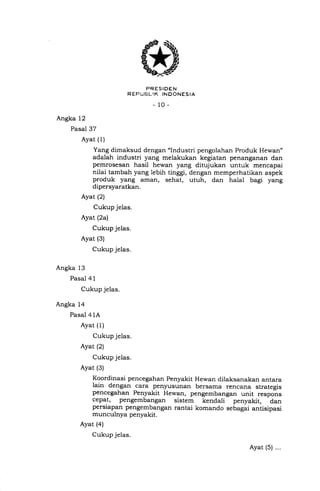 * rr,'ii['1355*.r,o
_10_
Angka 12
Pasal 37
Ayat (1)
Yang dimaksud dengan "lndustri pengolahan Produk Hewan"
adalah industri yang melakukan kegiatan penanganan dan
pemrosesan hasil hewan yang ditujukan untuk mencapai
nilai tambah yang lebih tinggi, dengan memperhatikan aspek
produk yang aman, sehat, utuh, dan halal bagi yang
dipersyaratkan.
Ayat (2)
Cukup jelas.
Ayat (2a)
Cukup jelas.
Ayat (3)
Cukup jelas.
Angka 13
Pasal 4 1
Cukup jelas.
Angka 14
Pasal 41A
Ayat (1)
Cukup jelas.
Ayat (2)
Cukup jelas.
Ayat (3)
Koordinasi pencegahan Penyakit Hewan dilaksanakan antara
lain dengan cara penJrusunan bersama rencana strategis
pencegahan Penyakit Hewan, pengembangan unit ."spon"
cepat, pengembangan sistem kendali penyakit, dan
persiapan pengembangan rantai komando sebagai antisipasi
munculnya penyakit.
Ayat (4)
Cukup jelas.
Ayat (5) ...
 
