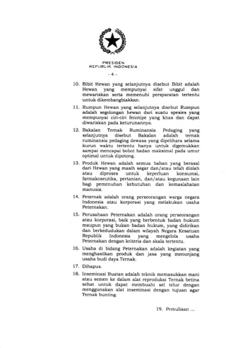 10.
12.
15.
16.
11.
PRESIDEN
R EFLIBL IK INDONESIA
-4-
Bibit Hewan yang selanjutnya disebut Bibit adaiah
Hewan yang mempunyai sifat unggul dan
mewariskan serta memenuhi persyaratan tertentu
untuk dikembangbiakkan.
Rumpun Hewan yang selanjutnya disebut Rumpun
adalah segolongan hewan dari suatu spesies yang
mempunyai ciri-ciri fenotipe yang khas dan dapat
diwariskan pada keturunannya.
Bakalan Ternak Ruminansia Pedaging yang
selanjutnya disebut Bakalan adalah ternak
ruminansia pedaging dewasa yang dipelihara selama
kurun waktu tertentu hanya untuk digemukkan
sampai mencapai bobot badan maksimal pada umur
optimal untuk dipotong.
13. Produk Hewan adaiah semua bahan yang berasal
dari Hewan yang masih segar dan/atau telah diolah
atau diproses untuk keperluan konsumsi,
farmakoseutika, pertanian, dan/atau kegunaan lain
bagi pemenuhan kebutuhan dan kemaslahatan
manusia.
14. Peternak adalah orang perseorangan warga negara
Indonesia atau korporasi yang melakukan usaha
Peternakan.
Perusahaan Peternakan adalah orang perseorangan
atau korporasi, baik yang berbentuk badan hukum
maupun yang bukan badan hukum, yang didirikan
dan berkedudukan dalam wilayah Negara Kesatuan
Republik Indonesia yang mengelola usaha
Peternakan dengan kriteria dan skala tertentu.
Usaha di bidang Peternakan adalah kegiatan yang
menghasilkan produk dan jasa yang menunjang
usaha budi daya Ternak.
Dihapus.
Inseminasi Buatan adalah teknik memasukkan mani
atau semen ke dalam alat reproduksi Ternak betina
sehat untuk dapat membuahi sel telur dengan
menggunakan alat inseminasi dengan tujuan agar
Ternak bunting.
t7.
18.
19. Pemuliaan ...
 