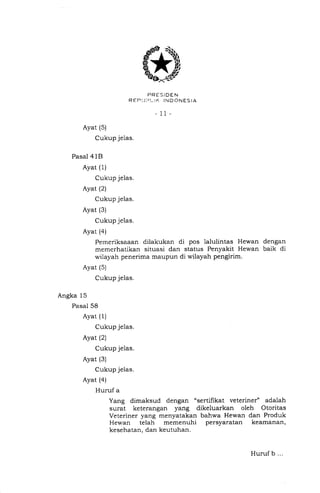saQ
$,*
PRESiDEN
REPI]IJI-.It<. IN D ONES IA
- 11-
Ayat (5)
Cukup je1as.
Pasal 4 1B
Ayat (1)
Cukup jelas.
Ayat (2
Cukup jelas.
Ayat (3)
Cukup jelas.
Ayat (4)
Pemeriksaaan dilakukan di pos lalulintas Hewan dengan
memerhatikan situasi dan status Penyakit Hewan baik di
wilayah penerima maupun di wilayah pengirim.
Ayat (5)
Cukup jelas.
Angka 15
Pasal 58
Ayat (I)
Cukup jelas.
Ayat (2)
Cukup jelas.
Ayat (3)
Cukup jelas.
Ayat (a)
Huruf a
Yang dimaksud dengan "sertihkat veteriner" adalah
surat keterangan yang dikeluarkan oleh Otoritas
Veteriner yang menyatakan bahwa Hewan dan Produk
Hewan telah memenuhi persyaratan keamanan,
kesehatan, dan keutuhan.
Huruf b ...
 