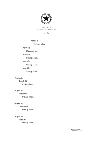 FIRESIDEN
REErll!i. trl tNDONEStA
-t2-
Huruf b
Cukup jelas.
Ayat (s)
Cukup jelas.
Ayat (6)
Cukup je1as.
Ayat (7)
Cukup jelas.
Ayat (8)
Cukup je1as.
Angka 16
Pasal 59
Cukup jelas.
Angka 17
Pasal 65
Cukup jelas.
Angka 18
Pasal 66A
Cukup jelas.
Angka 19
Pasal 68
Cukup jelas.
Angka 20 ...
 