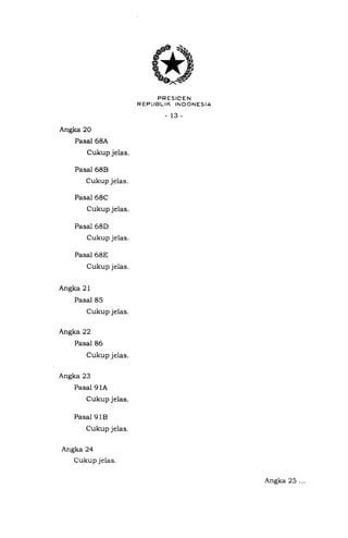 PRESIDEN
REPI.-IBLIK INDONESIA
13-
Angka 20
Pasal 68A
Cukup jelas.
Pasal 68E}
Cukup jelas.
Pasal 68C
Cukup jelas.
Pasal 68D
Cukup jelas.
Pasal 68E
Cukup jelas.
Angka 21
Pasal 85
Cukup jelas.
Angka22
Pasal 86
Cukup jelas.
Angka 23
Pasal 9 1A
Cukup jelas.
Pasal 918
Cukup jelas.
Angka 24
Cukup jelas.
Angka 25 ...
 