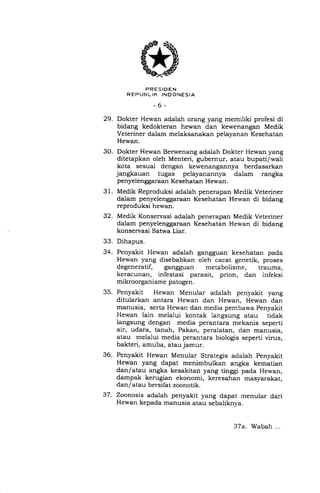 PRESIDEN
R ETJURL IK INDONESIA
-6-
29. Dokter Hewan adalah orang yang memiliki profesi di
bidang kedokteran hewan dan kewenangan Medik
Veteriner dalam melaksanakan pelayanan Kesehatan
Hewan.
30. Dokter Hewan Berwenang adalah Dokter Hewan yang
ditetapkan oleh Menteri, gubernur, atau bupati/wali
kota sesuai dengan kewenangannya berdasarkan
jangkauan tugas pelayanannya dalam rangka
penyelenggaraan Kesehatan Hewan.
31. Medik Reproduksi ada-lah penerapan Medik Veteriner
dalam penyelenggaraan Kesehatan Hewan di bidang
reproduksi hewan.
32. Medik Konservasi adalah penerapan Medik Veteriner
dalam penyelenggaraan Kesehatan Hewan di bidang
konservasi Satwa Liar.
33. Dihapus.
34. Penyakit Hewan adalah gangguan kesehatan pada
Hewan yang disebabkan oleh cacat genetik, proses
degeneratif, gangguan metabolisme, trauma,
keracunan, infestasi parasit, prion, dan infeksi
mikroorganisme patogen.
35. Penyakit Hewan Menular adalah penyakit yang
ditularkan antara Hewan dan Hewan, Hewan dan
manusia, serta Hewan dan media pembawa Penyakit
Hewan lain melalui kontak langsung atau tidak
langsung dengan media perantara mekanis seperti
air, udara, tanah, Pakan, peralatan, dan manusia,
atau melalui media perantara biologis seperti virus,
bakteri, amuba, atau jamur.
36. Penyakit Hewan Menular Strategis adalah Penyakit
Hewan yang dapat menimbulkan angka kematian
dan/atau angka kesakitan yang tinggi pada Hewan,
dampak kerugian ekonomi, keresahan masyarakat,
dan/atau bersifat zoonotik.
37. Zoonosis adalah penyakit yang dapat menular dari
Hewan kepada manusia atau sebaliknya.
37a. Wabah...
 