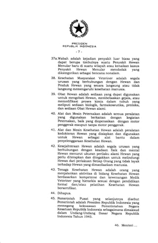 PRESIDEN
REPUBLIK INDONESIA
-7 -
37a.Wabah adalah kejadian penyakit luar biasa yang
dapat berupa timbulnya suatu Penyakit Hewan
Menular baru di suatu wilayah atau kenaikan kasus
Penyakit Hewan Menular mendadak yang
dikategorikan sebagai bencana nonalam,
38. Kesehatan Masyarakat Veteriner adalah segala
urusan yang berhubungan dengan Hewan dan
Produk Hewan yang secara langsung atau tidak
langsung memengaruhi kesehatan manusia.
39. Obat Hewan adalah sediaan yang dapat digunakan
untuk mengobati Hewan, membebaskan gejala, atau
memodifikasi proses kimia dalam tubuh yang
meliputi sediaan biologik, farmakoseutika, premiks,
dan sediaan Obat Hewan alami.
40. Alat dan Mesin Peternakan adalah semua peralatan
yang digunakan berkaitan dengan kegiatan
Peternakan, baik yang dioperasikan dengan motor
penggerak maupun tanpa motor penggerak.
4 I . Alat dan Mesin Kesehatan Hewan adalah peralatan
kedokteran Hewan yang disiapkan dan digunakan
untuk Hewan sebagai alat bantu dalam
penyelenggaraan Kesehatan Hewan.
42. Kesejahteraan Hewan adalah segala urusan yang
berhubungan dengan keadaan fisik dan mental
Hewan menurut ukuran perilaku alami Hewan yang
perlu diterapkan dan ditegakkan untuk melindungi
Hewan dari periakuan Setiap Orang yang tidak layak
terhadap Hewan yang dimanfaatkan manusia.
43. Tenaga Kesehatan Hewan adalah orang yang
menjalankan aktivitas di bidang Kesehatan Hewan
berdasarkan kompetensi dan kewenangan Medik
Veteriner yang hierarkis sesuai dengan pendidikan
formal dan/ atau pelatihan Kesehatan Hewan
bersertil-rkat.
44. Dihapus.
45. Pemerintah Fusat yang selanjutnya disebut
Pemerintah adalah Presiden Republik Indonesia yang
rnemegang kekuasaan pemerintahan Negara
Kesatuan Republik Indonesia sebagaimana dimaksud
dalam Undang-Undang Dasar Negara Republik
Indonesia Tahun 1945.
46. Menteri ...
 