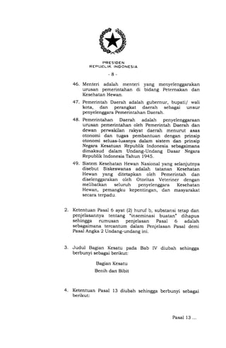 2.
3.
PRESIDEN
R EPUF:LIK INDONESIA
-8-
46. Menteri adalah menteri yang menyelenggarakan
urusan pemerintahan di bidang Peternakan dan
Kesehatan Hewan.
47. Pemerintah Daerah adalah gubernur, bupati/ wali
kota, dan perangkat daerah sebagai unsur
penyelenggara Pemerintahan Daerah.
48. Pemerintahan Daerah adalah penyelenggaraan
urusan pemerintahan oleh Pemerintah Daerah dan
dewan perwakilan rakyat daerah menurut asas
otonomi dan tugas pembantuan dengan prinsip
otonomi seluas-luasnya dalam sistem dan prinsip
Negara Kesatuan Republik Indonesia sebagaimana
dimaksud daiam Undang-Undang Dasar Negara
Republik Indonesia Tahun 1945.
49. Sistem Kesehatan Hewan Nasional yang selanjutnya
disebut Siskeswanas adalah tatanan Kesehatan
Hewan yang ditetapkan oleh Pemerintah dan
diselenggarakan oleh Otoritas Veteriner dengan
melibatkan seluruh penyelenggara Kesehatan
Hewan, pemangku kepentingan, dan masyarakat
secara terpadu.
Ketentuan Pasal 6 ayat (21 huruf b, substansi tetap dan
penjelasannya tentang uinseminasi buatan" dihapus
sehingga rumusan penjelasan Pasal 6 adalah
sebagaimana tercantum dalam Penjelasan Pasal demi
Pasal Angka 2 Undang-undang ini.
Judul Bagian Kesatu pada Bab IV diubah sehingga
berbunyi sebagai berikut:
Bagian Kesatu
Benih dan Bibit
Ketentuan Pasal 13 diubah sehingga berbunyi sebagai
berikut:
Pasal 13...
 