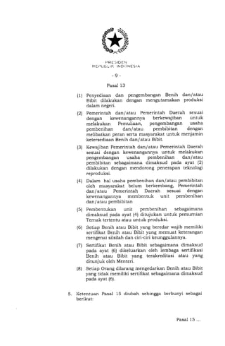 FTRESIDEN
R Ei:IUE I- IK IND ONES IA
-9-
Pasal 13
Penyediaan dan pengembangan Benih dan/atau
Bibit dilakukan dengan mengutamakan produksi
dalam negeri.
Pemerintah dan/atau Pemerintah Daerah sesuai
dengan kewenangannya berkewajiban untuk
melakukan Pemuliaan, pengembangan usaha
pembenihan dan/atau pembibitan dengan
melibatkan peran serta masyarakat untuk menjamin
ketersediaan Benih dan/atau Bibit.
Kewajiban Pemerintah dan/atau Pemerintah Daerah
sesuai dengan kewenangannya untuk melakukan
pengembangan usaha pembenihan dan/atau
pembibitan sebagaimana dimaksud pada ayat (2)
dilakukan dengan mendorong penerapan teknologi
reproduksi.
Dalam hal usaha pembenihan dan/atau pembibitan
oleh masyarakat belum berkembang, Pemerintah
dan/atau Pemerintah Daerah sesuai dengan
kewenangannya membentuk unit pembenihan
dan / atau pembibitan
Pembentukan unit pembenihan sebagaimana
dimaksud pada ayat (4) ditujukan untuk pemurnian
Ternak tertentu atau untuk produksi.
Setiap Benih atau Bibit yang beredar wajib memiliki
sertifikat Benih atau Bibit yang memuat keterangan
mengenai silsilah dan ciri-ciri keunggulannya.
Sertihkat Benih atau Bibit sebagaimana dimaksud
pada ayat (6) dikeluarkan oleh lembaga sertifikasi
Benih atau Bibit yang terakreditasi atau yang
ditunjuk oleh Menteri.
Setiap Orang dilarang mengedarkan Benih atau Bibit
yang tidak memiliki sertifikat sebagaimana dimaksud
pada ayat (6).
5. Ketentuan Pasal 15 diubah sehingga berbunyi sebagai
berikut:
(1)
(2)
(3)
(4)
(s)
(6)
(7)
(8)
Pasal 15...
 