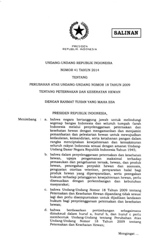 PRESIOEN
R EPLJBLIK INDONESIA
UNDANG-UNDANG REPUBLIK INDONESIA
NOMOR 41 TAHUN 2014
TENTANG
PERUBAHAN ATAS UNDANG-UNDANG NOMOR 18 TAHUN 2OO9
TENTANG PETERNAKAN DAN KESEHATAN HEWAN
DENGAN RAHMAT TUHAN YANG MAHA ESA
PRESIDEN REPUBLIK INDONESIA,
Menimbang : a. bahwa negara bertanggung jawab untuk melindungi
segenap bangsa Indonesia dan seluruh tumpah Carah
Indonesia melalui penyelenggaraan peternakan dan
kesehatan hewan dengan mengamankal dan menjamin
pemanfaatan dan pelestarian hewan untuk mewujudkan
kedaulatan, kemandirian, serta ketahanan pangan dalam
rangka menciptakan kesejahteraan dan kemakmuran
seluruh ralgrat Indonesia sesuai dengan amanat Undang-
Undang Dasar Negara Republik Indonesia Tahun 1945;
b. bahwa dalam penyelenggaraan petemakan dan kesehatan
hewan, upaya pengamanan maksimal terhadap
pemasukan dan pengeluaran ternak, hewan, dan produk
hewan, pencegahan penyakit hewan dan zoonosis,
penguatan otoritas veteriner, persyaratan halal bagi
produk hewan yang dipersyaratkan, serta penegakan
hukum terhadap pelanggaran kesejahteraan hewan, perlu
disesuaikan dengan perkembangan dan kebutuhan
masyarakat;
bahwa Undang-Undang Nomor 18 Tahun 2009 tentang
Peternakan dan Kesehatan Hewan dipandang tidak sesuai
lagi dan perlu disempurnakan untuk dijadikan landasan
hukum bagi penyelenggaraan peternakan dan kesehatan
hewan;
bahwa berdasarkan pertimbangan sebagaimana
dimaksud dalam huruf a, huruf b, dan huruf c perlu
membcntuk Undang-Undang tentang perubahan Atas
Undang-Undang Nomor 18 Tahun 2OOg tentang
Peternakan dan Kesehatan Hewan;
d.
Mengingat...
 