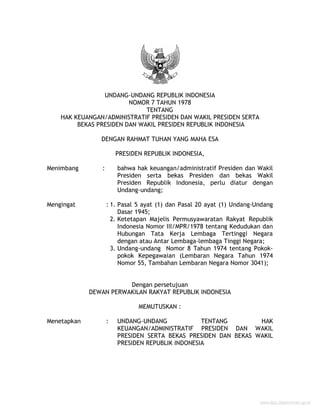 UNDANG-UNDANG REPUBLIK INDONESIA
NOMOR 7 TAHUN 1978
TENTANG
HAK KEUANGAN/ADMINISTRATIF PRESIDEN DAN WAKIL PRESIDEN SERTA
BEKAS PRESIDEN DAN WAKIL PRESIDEN REPUBLIK INDONESIA
DENGAN RAHMAT TUHAN YANG MAHA ESA
PRESIDEN REPUBLIK INDONESIA,
Menimbang : bahwa hak keuangan/administratif Presiden dan Wakil
Presiden serta bekas Presiden dan bekas Wakil
Presiden Republik Indonesia, perlu diatur dengan
Undang-undang;
Mengingat : 1. Pasal 5 ayat (1) dan Pasal 20 ayat (1) Undang-Undang
Dasar 1945;
2. Ketetapan Majelis Permusyawaratan Rakyat Republik
Indonesia Nomor III/MPR/1978 tentang Kedudukan dan
Hubungan Tata Kerja Lembaga Tertinggi Negara
dengan atau Antar Lembaga-lembaga Tinggi Negara;
3. Undang-undang Nomor 8 Tahun 1974 tentang Pokok-
pokok Kepegawaian (Lembaran Negara Tahun 1974
Nomor 55, Tambahan Lembaran Negara Nomor 3041);
Dengan persetujuan
DEWAN PERWAKILAN RAKYAT REPUBLIK INDONESIA
MEMUTUSKAN :
Menetapkan : UNDANG-UNDANG TENTANG HAK
KEUANGAN/ADMINISTRATIF PRESIDEN DAN WAKIL
PRESIDEN SERTA BEKAS PRESIDEN DAN BEKAS WAKIL
PRESIDEN REPUBLIK INDONESIA
www.djpp.depkumham.go.id
 