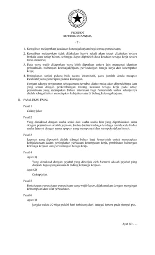 PRESIDEN
REPUBLIK INDONESIA
- 7 -
1. Kewajiban melaporkan keadaaan ketenagakerjaan bagi semua perusahaan;
2. Kewajiban melaporkan tidak dilakukan hanya sekali akan tetapi dilakukan secara
berkala atau setiap tahun, sehingga dapat diperoleh data keadaan tenaga kerja secara
terus-menerus;
3. Data yang wajib dilaporkan yang lebih diperluas antara lain mengenai identitas
perusahaan, hubungan ketenagakerjaan, perlindungan tenaga kerja dan kesempatan
kerja;
4. Peningkatan sanksi pidana baik secara kwantitatif, yaitu jumlah denda maupun
kwalitatif yaitu penerapan pidana kurungan.
Dengan adanya pengaturan sebagaimana tersebut diatas maka akan diperolehnya data
yang sesuai dengan perkembangan tentang keadaan tenaga kerja pada setiap
perusahaan yang merupakan bahan informasi bagi Pemerintah untuk selanjutnya
diolah sebagai bahan menetapkan kebijaksanaan di bidang ketenagakerjaan.
II. PASAL DEMI PASAL
Pasal 1
Cukup jelas
Pasal 2
Yang dimaksud dengan usaha sosial dan usaha-usaha lain yang diperlakukan sama
dengan perusahaan adalah yayasan, badan-badan lembaga-lembaga ilmiah serta badan
usaha lainnya dengan nama apapun yang mempunyai dan mempekerjakan buruh.
Pasal 3
Laporan yang diperoleh diolah sebagai bahan bagi Pemerintah untuk menetapkan
kebijaksanaan dalam peningkatan perluasan kesempatan kerja, pembinaan hubungan
ketenaga kerjaan dan perlindungan tenaga kerja.
Pasal 4
Ayat (1)
Yang dimaksud dengan pejabat yang ditunjuk oleh Menteri adalah pejabat yang
diserahi tugas pengawasan di bidang ketenaga kerjaan.
Ayat (2)
Cukup jelas.
Pasal 5
Pentahapan perusahaan-perusahaan yang wajib lapor, dilaksanakan dengan mengingat
kemampuan dan sifat perusahaan.
Pasal 6
Ayat (1)
Jangka waktu 30 (tiga puluh) hari terhitung dari tanggal tertera pada stempel pos.
Ayat (2) . . .
 