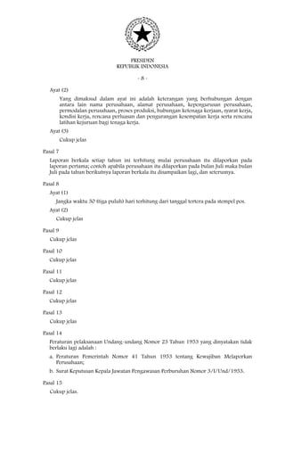 PRESIDEN
REPUBLIK INDONESIA
- 8 -
Ayat (2)
Yang dimaksud dalam ayat ini adalah keterangan yang berhubungan dengan
antara lain nama perusahaan, alamat perusahaan, kepengurusan perusahaan,
permodalan perusahaan, proses produksi, hubungan ketenaga kerjaan, syarat kerja,
kondisi kerja, rencana perluasan dan pengurangan kesempatan kerja serta rencana
latihan kejuruan bagi tenaga kerja.
Ayat (3)
Cukup jelas
Pasal 7
Laporan berkala setiap tahun ini terhitung mulai perusahaan itu dilaporkan pada
laporan pertama; contoh apabila perusahaan itu dilaporkan pada bulan Juli maka bulan
Juli pada tahun berikutnya laporan berkala itu disampaikan lagi, dan seterusnya.
Pasal 8
Ayat (1)
Jangka waktu 30 (tiga puluh) hari terhitung dari tanggal tertera pada stempel pos.
Ayat (2)
Cukup jelas
Pasal 9
Cukup jelas
Pasal 10
Cukup jelas
Pasal 11
Cukup jelas
Pasal 12
Cukup jelas
Pasal 13
Cukup jelas
Pasal 14
Peraturan pelaksanaan Undang-undang Nomor 23 Tahun 1953 yang dinyatakan tidak
berlaku lagi adalah :
a. Peraturan Pemerintah Nomor 41 Tahun 1953 tentang Kewajiban Melaporkan
Perusahaan;
b. Surat Keputusan Kepala Jawatan Pengawasan Perburuhan Nomor 3/I/Und/1953.
Pasal 15
Cukup jelas.
 
